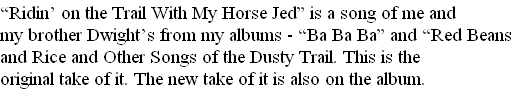 “Ridin’ on the Trail With My Horse Jed” is a song of me and
my brother Dwight’s from my albums - “Ba Ba Ba” and “Red Beans
and Rice and Other Songs of the Dusty Trail. This is the 
original take of it. The new take of it is also on the album.