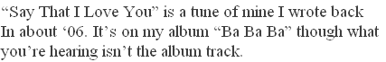 “Say That I Love You” is a tune of mine I wrote back 
In about ‘06. It’s on my album “Ba Ba Ba” though what
you’re hearing isn’t the album track.